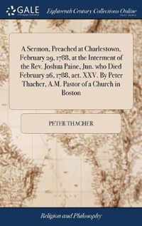 A Sermon, Preached at Charlestown, February 29, 1788, at the Interment of the Rev. Joshua Paine, Jun. who Died February 26, 1788, aet. XXV. By Peter Thacher, A.M. Pastor of a Church in Boston