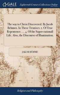 The way to Christ Discovered. By Jacob Behmen. In These Treatises. 1. Of True Repentence. ... 4. Of the Super-rationall Life. Also, the Discourse of Illumination.