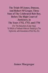 The Trials Of James, Duncan, And Robert M'Gregor, Three Sons Of The Celebrated Rob Roy, Before The High Court Of Justiciary, In The Years 1752, 1753,