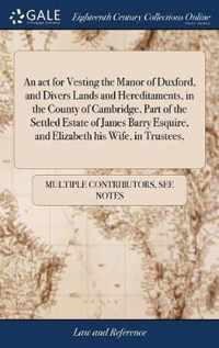 An act for Vesting the Manor of Duxford, and Divers Lands and Hereditaments, in the County of Cambridge, Part of the Settled Estate of James Barry Esquire, and Elizabeth his Wife, in Trustees,