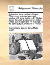 A Short and Easie Method of Prayer, Which Every One May Learn and Practice with Great Facility, ... by Madam Guion. to Which Are Added, Two Letters Written by F. Falconi and Fr. de Sales on the Same Subject. Done Out of French.