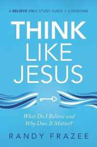 Think Like Jesus Study Guide What Do I Believe and Why Does It Matter Believe Bible Study Series