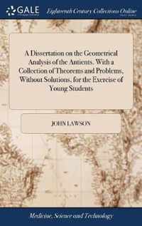 A Dissertation on the Geometrical Analysis of the Antients. With a Collection of Theorems and Problems, Without Solutions, for the Exercise of Young Students