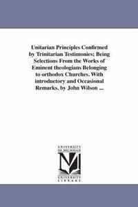 Unitarian Principles Confirmed by Trinitarian Testimonies; Being Selections From the Works of Eminent theologians Belonging to orthodox Churches. With introductory and Occasional Remarks. by John Wilson ...
