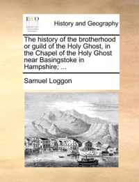 The History of the Brotherhood or Guild of the Holy Ghost, in the Chapel of the Holy Ghost Near Basingstoke in Hampshire; ...