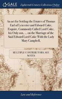 An act for Settling the Estates of Thomas Earl of Leicester and Edward Coke, Esquire, Commonly Called Lord Coke, his Only son, ... on the Marriage of the Said Edward Lord Coke With the Lady Mary Campbell,