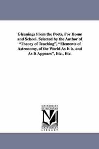 Gleanings from the Poets, for Home and School. Selected by the Author of Theory of Teaching, Elements of Astronomy, of the World as It Is, and as It a