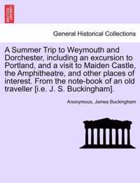 A Summer Trip to Weymouth and Dorchester, Including an Excursion to Portland, and a Visit to Maiden Castle, the Amphitheatre, and Other Places of Interest. from the Note-Book of an Old Traveller [I.E. J. S. Buckingham].