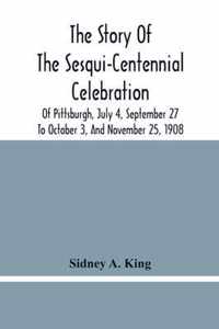 The Story Of The Sesqui-Centennial Celebration Of Pittsburgh, July 4, September 27 To October 3, And November 25, 1908