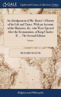 An Abridgement of Mr. Baxter's History of his Life and Times. With an Account of the Ministers, &c. who Were Ejected After the Restauration, of King Charles II. ... The Second Edition