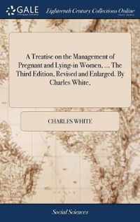 A Treatise on the Management of Pregnant and Lying-in Women, ... The Third Edition, Revised and Enlarged. By Charles White,