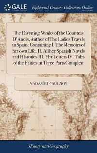 The Diverting Works of the Countess D'Anois, Author of The Ladies Travels to Spain. Containing I. The Memoirs of her own Life. II. All her Spanish Novels and Histories III. Her Letters IV. Tales of the Fairies in Three Parts Compleat