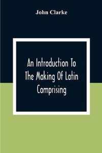 An Introduction To The Making Of Latin Comprising, After An Easy Compendious Method, The Substance Of The Latin Syntax