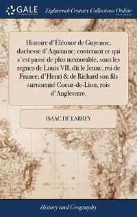 Histoire d'Eleonor de Guyenne, duchesse d'Aquitaine; contenant ce qui s'est passe de plus memorable, sous les regnes de Louis VII, dit le Jeune, roi de France; d'Henri & de Richard son fils surnomme Coeur-de-Lion, rois d'Angleterre.