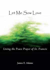 Let Me Sow Love: Living The Peace Prayer Of St. Francis