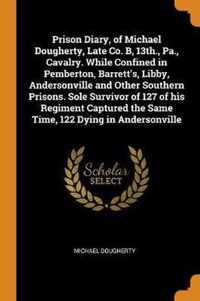 Prison Diary, of Michael Dougherty, Late Co. B, 13th., Pa., Cavalry. While Confined in Pemberton, Barrett's, Libby, Andersonville and Other Southern Prisons. Sole Survivor of 127 of His Regiment Captured the Same Time, 122 Dying in Andersonville