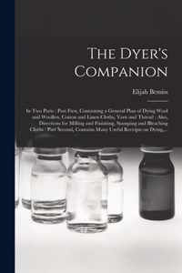 The Dyer's Companion: in Two Parts: Part First, Containing a General Plan of Dying Wool and Woollen, Cotton and Linen Cloths, Yarn and Thread: Also, Directions for Milling and Finishing, Stamping and Bleaching Cloths