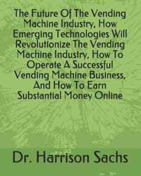 The Future Of The Vending Machine Industry, How Emerging Technologies Will Revolutionize The Vending Machine Industry, How To Operate A Successful Vending Machine Business, And How To Earn Substantial Money Online
