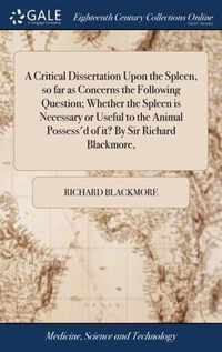 A Critical Dissertation Upon the Spleen, so far as Concerns the Following Question; Whether the Spleen is Necessary or Useful to the Animal Possess'd of it? By Sir Richard Blackmore,