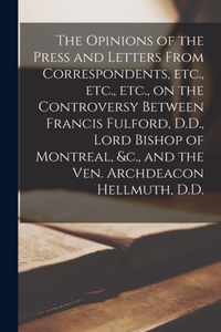 The Opinions of the Press and Letters From Correspondents, Etc., Etc., Etc., on the Controversy Between Francis Fulford, D.D., Lord Bishop of Montreal, &c., and the Ven. Archdeacon Hellmuth, D.D. [microform]