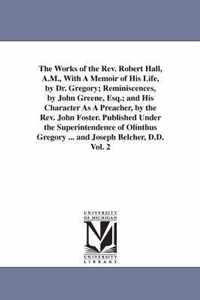 The Works of the REV. Robert Hall, A.M., with a Memoir of His Life, by Dr. Gregory; Reminiscences, by John Greene, Esq.; And His Character as a Preacher, by the REV. John Foster. Published Under the Superintendence of Olinthus Gregory ... and Joseph Belcher, D