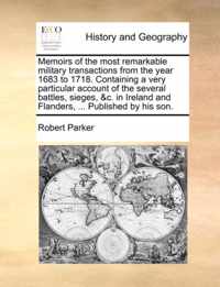 Memoirs of the Most Remarkable Military Transactions from the Year 1683 to 1718. Containing a Very Particular Account of the Several Battles, Sieges, &C. in Ireland and Flanders, ... Published by His Son.