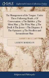 The Management of the Tongue. Under These Following Heads. 1 Of Conversation. 2 The Babbler. 3 The Silent Man. 4 The Witty Man. 5 The Droll. 6 The Jester. 7 The Disputer. 8 The Opiniater. 9 The Heedless and Inconsiderate Man