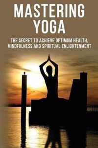 Mastering Yoga - The Secret to Achieve Optimum Health, Mindfulness and Spiritual Enlightenment