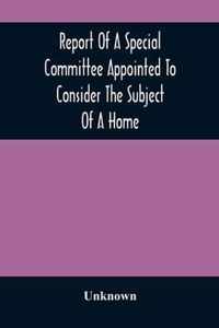 Report Of A Special Committee Appointed To Consider The Subject Of A Home
