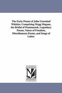 The Early Poems of John Greenleaf Whittier, Comprising Mogg Megone, the Bridal of Pennnacook, Legendary Poems, Voices of Freedom, Miscellaneous Poems, and Songs of Labor.