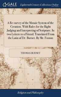 A Re-survey of the Mosaic System of the Creation. With Rules for the Right Judging and Interpreting of Scripture. In two Letters to a Friend. Translated From the Latin of Dr. Burnet. By Mr. Foxton