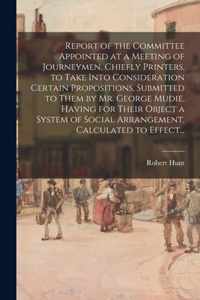 Report of the Committee Appointed at a Meeting of Journeymen, Chiefly Printers, to Take Into Consideration Certain Propositions, Submitted to Them by Mr. George Mudie, Having for Their Object a System of Social Arrangement, Calculated to Effect...