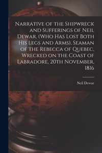 Narrative of the Shipwreck and Sufferings of Neil Dewar, (who Has Lost Both His Legs and Arms), Seaman of the Rebecca of Quebec, Wrecked on the Coast of Labradore, 20th November, 1816 [microform]