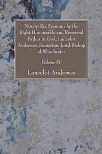 Ninety-Six Sermons by the Right Honourable and Reverend Father in God, Lancelot Andrewes, Sometime Lord Bishop of Winchester, Vol. IV