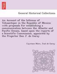 An Account of the Isthmus of Tehuantepec in the Republic of Mexico; With Proposals for Establishing a Communication Between the Atlantic and Pacific Oceans, Based Upon the Reports of a Scientific Commission, Appointed by the Projector Don J. de Garay
