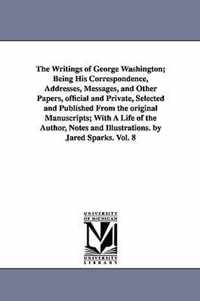 Writings of George Washington; Being His Correspondence, Addresses, Messages, and Other Papers, official and Private, Selected and Published From the original Manuscripts; With A Life of the Author, Notes and Illustrations. by Jared Sparks. Vol. 8