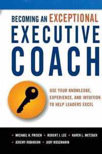 Becoming an Exceptional Executive Coach Use Your Knowledge, Experience, and Intuition to Help Leaders Excel