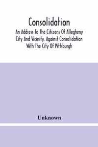 Consolidation, An Address To The Citizens Of Allegheny City And Vicinity, Against Consolidation With The City Of Pittsburgh