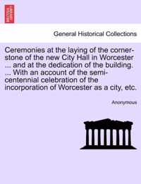 Ceremonies at the Laying of the Corner-Stone of the New City Hall in Worcester ... and at the Dedication of the Building. ... with an Account of the Semi-Centennial Celebration of the Incorporation of Worcester as a City, Etc.