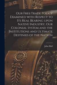 Our Free Trade Policy Examined With Respect to Its Real Bearing Upon Native Industry, Our Colonial System and the Institutions and Ultimate Destinies of the Nation [microform]