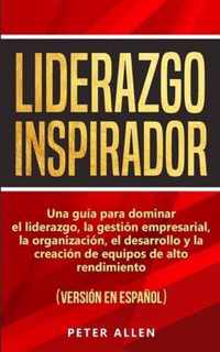 Liderazgo Inspirador: Una guia para dominar el liderazgo, la gestion empresarial, la organizacion, el desarrollo y la creacion de equipos de alto rendimiento