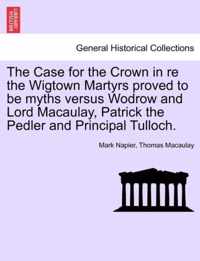 The Case for the Crown in Re the Wigtown Martyrs Proved to Be Myths Versus Wodrow and Lord Macaulay, Patrick the Pedler and Principal Tulloch.