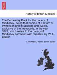 The Domesday Book for the County of Middlesex, Being That Portion of a Return of Owners of Land in England and Wales, Exclusive of the Metropolis, in the Year 1873, Which Refers to the County of Middlesex Corrected with Remarks. by W. E. Baxter.