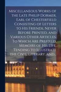 Miscellaneous Works of the Late Philip Dormer, Earl of Chesterfield Consisting of Letters to His Friends, Never Before Printed, and Various Other Articles. To Which Are Prefixed, Memoirs of His Life, Tending to Illustrate the Civil, Literary, And...