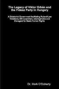 The Legacy of Viktor Orban and the Fidesz Party in Hungary - A Dictatorial Government facilitating Rule-of-Law Violations, Ethnocentrism, Islamophobia and Disregard for Basic Human Rights