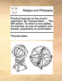 Practical Lectures on the Church-Catechism. by Thomas Adam, ... the Fifth Edition. to Which Is Now Added, an Exercise, by Way of Question and Answer, Preparatory to Confirmation.
