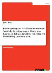 Privatisierung von staatlichen Funktionen. Staatliche Legitimationsprobleme von Gewalt im Fall des Einsatzes von Soeldnern im Irakkrieg durch die USA