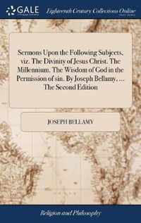 Sermons Upon the Following Subjects, viz. The Divinity of Jesus Christ. The Millennium. The Wisdom of God in the Permission of sin. By Joseph Bellamy, ... The Second Edition