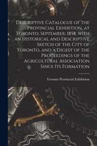 Descriptive Catalogue of the Provincial Exhibition, at Toronto, September, 1858, With an Historical and Descriptive Sketch of the City of Toronto, and a Digest of the Proceedings of the Agricultural Association Since Its Formation