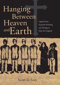 Hanging Between Heaven and Earth - Capital Crime, Execution Preaching and Theology in Early New England